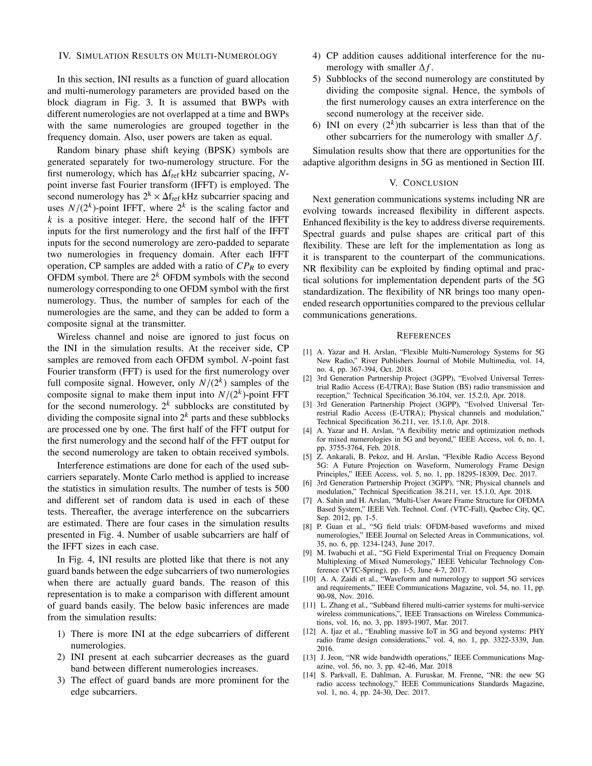 IV. SIMULATION RESULTS ON MULTI-NUMEROLOGY
In this section, INI results as a function of guard allocation
and multi-numerology parameters are provided based on the
block diagram in Fig. 3. It is assumed that BWPs with
different numerologies are not overlapped at a time and BWPs
with the same numerologies are grouped together in the
frequency domain. Also, user powers are taken as equal.
Random binary phase shift keying (BPSK) symbols are
generated separately for two-numerology structure. For the
ﬁrst numerology, which has ∆fref kHz subcarrier spacing, N-
point inverse fast Fourier transform (IFFT) is employed. The
second numerology has 2k × ∆fref kHz subcarrier spacing and
uses N/(2k)-point IFFT, where 2k is the scaling factor and
k is a positive integer. Here, the second half of the IFFT
inputs for the ﬁrst numerology and the ﬁrst half of the IFFT
inputs for the second numerology are zero-padded to separate
two numerologies in frequency domain. After each IFFT
operation, CP samples are added with a ratio of CPR to every
OFDM symbol. There are 2k OFDM symbols with the second
numerology corresponding to one OFDM symbol with the ﬁrst
numerology. Thus, the number of samples for each of the
numerologies are the same, and they can be added to form a
composite signal at the transmitter.
Wireless channel and noise are ignored to just focus on
the INI in the simulation results. At the receiver side, CP
samples are removed from each OFDM symbol. N-point fast
Fourier transform (FFT) is used for the ﬁrst numerology over
full composite signal. However, only N/(2k) samples of the
composite signal to make them input into N/(2k)-point FFT
for the second numerology. 2k
subblocks are constituted by
dividing the composite signal into 2k parts and these subblocks
are processed one by one. The ﬁrst half of the FFT output for
the ﬁrst numerology and the second half of the FFT output for
the second numerology are taken to obtain received symbols.
Interference estimations are done for each of the used sub-
carriers separately. Monte Carlo method is applied to increase
the statistics in simulation results. The number of tests is 500
and different set of random data is used in each of these
tests. Thereafter, the average interference on the subcarriers
are estimated. There are four cases in the simulation results
presented in Fig. 4. Number of usable subcarriers are half of
the IFFT sizes in each case.
In Fig. 4, INI results are plotted like that there is not any
guard bands between the edge subcarriers of two numerologies
when there are actually guard bands. The reason of this
representation is to make a comparison with different amount
of guard bands easily. The below basic inferences are made
from the simulation results:
1) There is more INI at the edge subcarriers of different
numerologies.
2) INI present at each subcarrier decreases as the guard
band between different numerologies increases.
3) The effect of guard bands are more prominent for the
edge subcarriers.
4) CP addition causes additional interference for the nu-
merology with smaller ∆ f .
5) Subblocks of the second numerology are constituted by
dividing the composite signal. Hence, the symbols of
the ﬁrst numerology causes an extra interference on the
second numerology at the receiver side.
6) INI on every (2k)th subcarrier is less than that of the
other subcarriers for the numerology with smaller ∆ f .
Simulation results show that there are opportunities for the
adaptive algorithm designs in 5G as mentioned in Section III.
V. CONCLUSION
Next generation communications systems including NR are
evolving towards increased ﬂexibility in different aspects.
Enhanced ﬂexibility is the key to address diverse requirements.
Spectral guards and pulse shapes are critical part of this
ﬂexibility. These are left for the implementation as long as
it is transparent to the counterpart of the communications.
NR ﬂexibility can be exploited by ﬁnding optimal and prac-
tical solutions for implementation dependent parts of the 5G
standardization. The ﬂexibility of NR brings too many open-
ended research opportunities compared to the previous cellular
communications generations.
REFERENCES
[1] A. Yazar and H. Arslan, “Flexible Multi-Numerology Systems for 5G
New Radio,” River Publishers Journal of Mobile Multimedia, vol. 14,
no. 4, pp. 367-394, Oct. 2018.
[2] 3rd Generation Partnership Project (3GPP), “Evolved Universal Terres-
trial Radio Access (E-UTRA); Base Station (BS) radio transmission and
reception,” Technical Speciﬁcation 36.104, ver. 15.2.0, Apr. 2018.
[3] 3rd Generation Partnership Project (3GPP), “Evolved Universal Ter-
restrial Radio Access (E-UTRA); Physical channels and modulation,”
Technical Speciﬁcation 36.211, ver. 15.1.0, Apr. 2018.
[4] A. Yazar and H. Arslan, “A ﬂexibility metric and optimization methods
for mixed numerologies in 5G and beyond,” IEEE Access, vol. 6, no. 1,
pp. 3755-3764, Feb. 2018.
[5] Z. Ankarali, B. Pekoz, and H. Arslan, “Flexible Radio Access Beyond
5G: A Future Projection on Waveform, Numerology Frame Design
Principles,” IEEE Access, vol. 5, no. 1, pp. 18295-18309, Dec. 2017.
[6] 3rd Generation Partnership Project (3GPP), “NR; Physical channels and
modulation,” Technical Speciﬁcation 38.211, ver. 15.1.0, Apr. 2018.
[7] A. Sahin and H. Arslan, “Multi-User Aware Frame Structure for OFDMA
Based System,” IEEE Veh. Technol. Conf. (VTC-Fall), Quebec City, QC,
Sep. 2012, pp. 1-5.
[8] P. Guan et al., “5G ﬁeld trials: OFDM-based waveforms and mixed
numerologies,” IEEE Journal on Selected Areas in Communications, vol.
35, no. 6, pp. 1234-1243, June 2017.
[9] M. Iwabuchi et al., “5G Field Experimental Trial on Frequency Domain
Multiplexing of Mixed Numerology,” IEEE Vehicular Technology Con-
ference (VTC-Spring), pp. 1-5, June 4-7, 2017.
[10] A. A. Zaidi et al., “Waveform and numerology to support 5G services
and requirements,” IEEE Communications Magazine, vol. 54, no. 11, pp.
90-98, Nov. 2016.
[11] L. Zhang et al., “Subband ﬁltered multi-carrier systems for multi-service
wireless communications,”, IEEE Transactions on Wireless Communica-
tions, vol. 16, no. 3, pp. 1893-1907, Mar. 2017.
[12] A. Ijaz et al., “Enabling massive IoT in 5G and beyond systems: PHY
radio frame design considerations,” vol. 4, no. 1, pp. 3322-3339, Jun.
2016.
[13] J. Jeon, “NR wide bandwidth operations,” IEEE Communications Mag-
azine, vol. 56, no. 3, pp. 42-46, Mar. 2018
[14] S. Parkvall, E. Dahlman, A. Furuskar, M. Frenne, “NR: the new 5G
radio access technology,” IEEE Communications Standards Magazine,
vol. 1, no. 4, pp. 24-30, Dec. 2017.
 