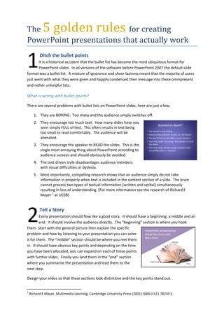 The 5 golden rules for creating PowerPoint presentations that actually work<br />1<br /> Ditch the bullet pointsIt is a historical accident that the bullet list has become the most ubiquitous format for PowerPoint slides.  In all versions of the software before PowerPoint 2007 the default slide format was a bullet list.  A mixture of ignorance and sheer laziness meant that the majority of users just went with what they were given and happily condensed their message into these omnipresent and rather unhelpful lists.<br />What is wrong with bullet points?<br />There are several problems with bullet lists on PowerPoint slides, here are just a few:<br />,[object Object]