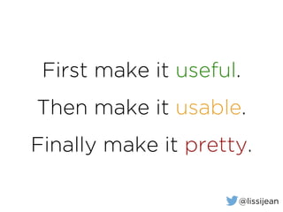 First make it useful.
Then make it usable.
Finally make it pretty.
@lissijean
 