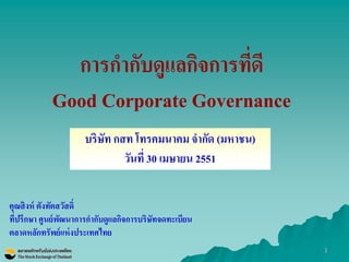 1 
การกากับดูแลกิจการที่ดี Good Corporate Governance 
คุณสิงห์ ตังทัตสวัสดิ์ 
ที่ปรึกษา ศูนย์พัฒนาการกากับดูแลกิจการบริษัทจดทะเบียน 
ตลาดหลักทรัพย์แห่งประเทศไทย 
บริษัท กสท โทรคมนาคม จากัด (มหาชน) 
วันที่ 30 เมษายน 2551  