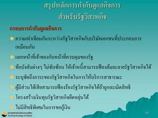 10 
สรุปหลักการกากับดูแลกิจการ สาหรับรัฐวิสาหกิจ 
กรอบการกากับดูแลกิจการ 
ความเท่าเทียมกันระหว่างรัฐวิสาหกิจกับบริษัทเอกชนที่ประกอบการ เหมือนกัน 
แยกหน้าที่เจ้าของกับหน้าที่ควบคุมของรัฐ 
ข้อบังคับต่างๆ ไม่ซับซ้อน ให้เจ้าหนี้สามารถฟ้องล้มละลายรัฐวิสาหกิจได้ 
ระบุชัดถึงภาระของรัฐวิสาหกิจในการให้บริการสาธารณะ 
ผู้มีส่วนได้เสียสามารถฟ้องร้องรัฐวิสาหกิจได้ถ้าถูกละเมิดสิทธิ 
โครงสร้างเงินทุนรัฐวิสาหกิจยืดหยุ่นได้ 
ไม่มีสิทธิพิเศษในการขอกู้เงิน 
 