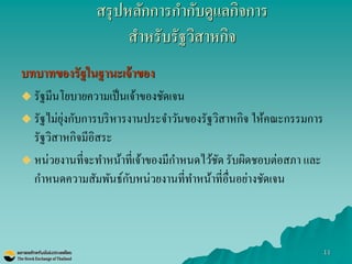 11 
บทบาทของรัฐในฐานะเจ้าของ 
รัฐมีนโยบายความเป็นเจ้าของชัดเจน 
รัฐไม่ยุ่งกับการบริหารงานประจาวันของรัฐวิสาหกิจ ให้คณะกรรมการ รัฐวิสาหกิจมีอิสระ 
หน่วยงานที่จะทาหน้าที่เจ้าของมีกาหนดไว้ชัด รับผิดชอบต่อสภา และ กาหนดความสัมพันธ์กับหน่วยงานที่ทาหน้าที่อื่นอย่างชัดเจน 
สรุปหลักการกากับดูแลกิจการ สาหรับรัฐวิสาหกิจ  