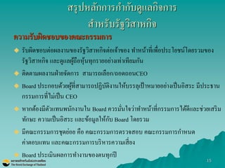 15 
สรุปหลักการกากับดูแลกิจการ สาหรับรัฐวิสาหกิจ 
ความรับผิดชอบของคณะกรรมการ 
รับผิดชอบต่อผลงานของรัฐวิสาหกิจต่อเจ้าของ ทาหน้าที่เพื่อประโยชน์โดยรวมของ รัฐวิสาหกิจ และดูแลผู้ถือหุ้นทุกรายอย่างเท่าเทียมกัน 
ติดตามผลงานฝ่ายจัดการ สามารถเลือก/ถอดถอนCEO Board ประกอบด้วยผู้ที่สามารถปฏิบัติงานให้บรรลุเป้าหมายอย่างเป็นอิสระ มีประธาน กรรมการที่ไม่เป็น CEO หากต้องมีตัวแทนพนักงานใน Board ควรมั่นใจว่าทาหน้าที่กรรมการได้ดีและช่วยเสริม ทักษะ ความเป็นอิสระ และข้อมูลให้กับ Board โดยรวม 
มีคณะกรรมการชุดย่อย คือ คณะกรรมการตรวจสอบ คณะกรรมการกาหนด ค่าตอบแทน และคณะกรรมการบริหารความเสี่ยง 
Board ประเมินผลการทางานของตนทุกปี 
 