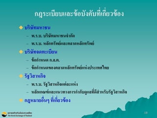 18 
กฎระเบียบและข้อบังคับที่เกี่ยวข้อง 
บริษัทมหาชน 
–พ.ร.บ. บริษัทมหาชนจากัด 
–พ.ร.บ. หลักทรัพย์และตลาดหลักทรัพย์ 
บริษัทจดทะเบียน 
–ข้อกาหนด ก.ล.ต. 
–ข้อกาหนดของตลาดหลักทรัพย์แห่งประเทศไทย 
รัฐวิสาหกิจ 
–พ.ร.บ. รัฐวิสาหกิจแต่ละแห่ง 
–หลักเกณฑ์และแนวทางการกากับดูแลที่ดีสาหรับรัฐวิสาหกิจ 
กฎหมายอื่นๆ ที่เกี่ยวข้อง  