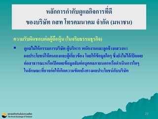 23 
หลักการกากับดูแลกิจการที่ดี ของบริษัท กสท โทรคมนาคม จากัด (มหาชน) 
ความรับผิดชอบต่อผู้ถือหุ้น (ในจริยธรรมธุรกิจ) 
ดูแลไม่ให้กรรมการบริษัท ผู้บริหาร พนักงานและลูกจ้างแสวงหา ผลประโยชน์ให้ตนเองและผู้เกี่ยวข้อง โดยให้ข้อมูลใดๆ ซึ่งยังไม่ได้เปิดเผย ต่อสาธารณะหรือเปิดเผยข้อมูลลับต่อบุคคลภายนอกหรือดาเนินการใดๆ ในลักษณะที่อาจก่อให้เกิดความขัดแย้งทางผลประโยชน์กับบริษัท 
 