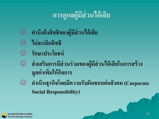 25 
การดูแลผู้มีส่วนได้เสีย 
คานึงถึงสิทธิของผู้มีส่วนได้เสีย 
ไม่ละเมิดสิทธิ 
รักษาประโยชน์ 
ส่งเสริมการมีส่วนร่วมของผู้มีส่วนได้เสียในการสร้าง มูลค่าเพิ่มให้กิจการ 
ดาเนินธุรกิจโดยมีความรับผิดชอบต่อสังคม (Corporate Social Responsibility)  