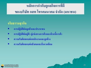 26 
หลักการกากับดูแลกิจการที่ดี ของบริษัท กสท โทรคมนาคม จากัด (มหาชน) 
จริยธรรมธุรกิจ 
การปฏิบัติต่อลูกค้าและประชาชน 
การปฏิบัติต่อคู่ค้า คู่แข่งทางการค้าและเจ้าหนี้การค้า 
ความรับผิดชอบต่อพนักงานและลูกจ้าง 
ความรับผิดชอบต่อสังคมและสิ่งแวดล้อม  