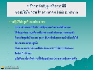 27 
หลักการกากับดูแลกิจการที่ดี ของบริษัท กสท โทรคมนาคม จากัด (มหาชน) 
การปฏิบัติต่อลูกค้าและประชาชน 
-ส่งมอบสินค้าและให้บริการที่มีคุณภาพ ในราคาที่เป็นธรรม 
-ให้ข้อมูลข่าวสารถูกต้อง เพียงพอ และทันต่อเหตุการณ์แก่ลูกค้า 
-ติดต่อกับลูกค้าด้วยความสุภาพ มีประสิทธิภาพ และเป็นที่วางใจได้ 
-รักษาความลับของลูกค้า 
-ให้คาแนะนาเกี่ยวกับการใช้สินค้าและบริการให้มีประสิทธิภาพ 
-ไม่ค้ากาไรเกินควร 
-ปฏิบัติตามเงื่อนไขต่างๆ ที่มีต่อลูกค้าและประชาชนอย่างเคร่งครัด 
 