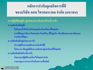 28 
หลักการกากับดูแลกิจการที่ดี ของบริษัท กสท โทรคมนาคม จากัด (มหาชน) 
การปฏิบัติต่อคู่ค้า คู่แข่งทางการค้าและเจ้าหนี้การค้า 
ความสัมพันธ์กับคู่ค้า 
-ไม่เรียกหรือไม่รับหรือจ่ายผลประโยชน์ใดๆ ที่ไม่สุจริต 
-หากมีข้อมูลว่ามีการเรียกผลประโยชน์ใดๆ ที่ไม่สุจริต ต้องเปิดเผยรายละเอียดและ ร่วมกันแก้ปัญหา 
ความสัมพันธ์กับคู่แข่งทางการค้า 
-ประพฤติในกรอบกติกาการแข่งขันที่ดี 
-ไม่แสวงหาข้อมูลที่เป็นความลับของคู่แข่งโดยวิธีไม่สุจริต 
ความสัมพันธ์กับเจ้าหนี้การค้า 
-รักษาและปฏิบัติตามเงื่อนไขโดยเคร่งครัด 
-รายงานฐานะทางการเงินด้วยความซื่อสัตย์  