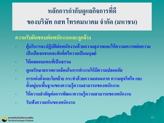 29 
หลักการกากับดูแลกิจการที่ดี ของบริษัท กสท โทรคมนาคม จากัด (มหาชน) 
ความรับผิดชอบต่อพนักงานและลูกจ้าง 
-ผู้บริหารจะปฏิบัติต่อพนักงานด้วยความสุภาพและให้ความเคารพต่อความ เป็นปัจเจกชนและศักดิ์ศรีความเป็นมนุษย์ 
-ให้ผลตอบแทนที่เป็นธรรม 
-ดูแลรักษาสภาพแวดล้อมในการทางานให้มีความปลอดภัย 
-การแต่งตั้งและโยกย้าย กระทาด้วยความเสมอภาค ความสุจริตใจ และ ตั้งอยู่บนพื้นฐานของความรู้ความสามารถของพนักงาน 
-ให้ความสาคัญต่อการพัฒนาความรู้ความสามารถของพนักงาน 
-รับฟังความเห็นของพนักงาน 
 