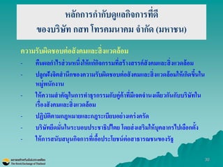 30 
หลักการกากับดูแลกิจการที่ดี ของบริษัท กสท โทรคมนาคม จากัด (มหาชน) 
ความรับผิดชอบต่อสังคมและสิ่งแวดล้อม 
-คืนผลกาไรส่วนหนึ่งให้แก่กิจกรรมที่สร้างสรรค์สังคมและสิ่งแวดล้อม 
-ปลูกฝังจิตสานึกของความรับผิดชอบต่อสังคมและสิ่งแวดล้อมให้เกิดขึ้นใน หมู่พนักงาน 
-ให้ความสาคัญในการทาธุรกรรมกับคู่ค้าที่มีเจตจานงเดียวกันกับบริษัทใน เรื่องสังคมและสิ่งแวดล้อม 
-ปฏิบัติตามกฎหมายและกฎระเบียบอย่างเคร่งครัด 
-บริษัทยึดมั่นในระบอบประชาธิปไตย โดยส่งเสริมให้บุคลากรไปเลือกตั้ง 
-ให้การสนับสนุนกิจการที่เอื้อประโยชน์ต่อสาธารณชนของรัฐ  