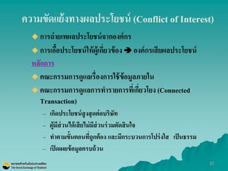 32 
ความขัดแย้งทางผลประโยชน์ (Conflict of Interest) 
การถ่ายเทผลประโยชน์จากองค์กร การเอื้อประโยชน์ให้ผู้เกี่ยวข้อง  องค์กรเสียผลประโยชน์ 
หลักการ 
คณะกรรมการดูแลเรื่องการใช้ข้อมูลภายใน 
คณะกรรมการดูแลการทารายการที่เกี่ยวโยง (Connected Transaction) 
–เกิดประโยชน์สูงสุดต่อบริษัท 
–ผู้มีส่วนได้เสียไม่มีส่วนร่วมตัดสินใจ 
–ทาตามขั้นตอนที่ถูกต้อง และมีกระบวนการโปร่งใส เป็นธรรม 
–เปิดเผยข้อมูลครบถ้วน  