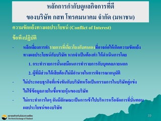 33 
หลักการกากับดูแลกิจการที่ดี ของบริษัท กสท โทรคมนาคม จากัด (มหาชน) 
ความขัดแย้งทางผลประโยชน์ (Conflict of Interest) 
ข้อพึงปฏิบัติ 
-หลีกเลี่ยงการทารายการที่เกี่ยวโยงกับตนเองที่อาจก่อให้เกิดความขัดแย้ง ทางผลประโยชน์กับบริษัท หากจาเป็นต้องทา ให้ดาเนินการโดย 
1. กระทารายการนั้นเสมือนการทารายการกับบุคคลภายนอก 
2. ผู้ที่มีส่วนได้เสียต้องไม่มีอานาจในการพิจารณาอนุมัติ 
-ไม่ประกอบธุรกิจที่แข่งขันกับบริษัทหรือเป็นกรรมการในบริษัทคู่แข่ง 
-ไม่ใช้ข้อมูลภายในซื้อขายหุ้นของบริษัท 
-ไม่กระทาการใดๆ อันมีลักษณะเป็นการเข้าไปบริหารหรือจัดการที่บั่นทอน ผลประโยชน์ของบริษัท  