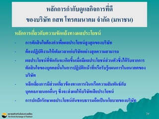 34 
หลักการกากับดูแลกิจการที่ดี ของบริษัท กสท โทรคมนาคม จากัด (มหาชน) 
หลักการเกี่ยวกับความขัดแย้งทางผลประโยชน์ 
-การตัดสินใจต้องทาเพื่อผลประโยชน์สูงสุดของบริษัท 
-ต้องปฏิบัติงานให้เต็มเวลาแก่บริษัทอย่างสุดความสามารถ 
-ผลประโยชน์ที่ขัดกันจะเกิดขึ้นเมื่อมีผลประโยชน์ส่วนตัวซึ่งได้รับจากการ ตัดสินใจของบุคคลนั้นในการปฏิบัติหน้าที่หรือรับรู้แผนการในอนาคตของ บริษัท 
-หลีกเลี่ยงการมีส่วนเกี่ยวข้องทางการเงินหรือความสัมพันธ์กับ บุคคลภายนอกอื่นๆ ซึ่งจะส่งผลให้บริษัทเสียประโยชน์ 
-การปกปักรักษาผลประโยชน์อันชอบธรรมถือเป็นนโยบายของบริษัท  