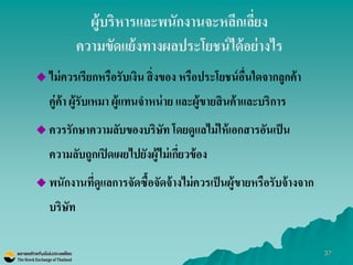 37 
ผู้บริหารและพนักงานจะหลีกเลี่ยง ความขัดแย้งทางผลประโยชน์ได้อย่างไร 
ไม่ควรเรียกหรือรับเงิน สิ่งของ หรือประโยชน์อื่นใดจากลูกค้า คู่ค้า ผู้รับเหมา ผู้แทนจาหน่าย และผู้ขายสินค้าและบริการ 
ควรรักษาความลับของบริษัท โดยดูแลไม่ให้เอกสารอันเป็น ความลับถูกเปิดเผยไปยังผู้ไม่เกี่ยวข้อง 
พนักงานที่ดูแลการจัดซื้อจัดจ้างไม่ควรเป็นผู้ขายหรือรับจ้างจาก บริษัท  