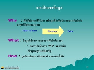 38 
Why : เพื่อให้ผู้ลงทุนได้รับทราบข้อมูลที่สาคัญประกอบการตัดสินใจ ลงทุนได้อย่างเหมาะสม 
What : ข้อมูลที่มีผลกระทบต่อการตัดสินใจลงทุน 
- ผลการดาเนินงาน => งบการเงิน 
- ข้อมูลเหตุการณ์ที่สาคัญ 
How : ถูกต้อง ชัดเจน เพียงพอ ทันเวลา และทั่วถึง 
Value of Firm 
Price 
Disclosure 
การเปิดเผยข้อมูล  