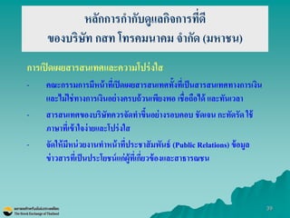 39 
หลักการกากับดูแลกิจการที่ดี ของบริษัท กสท โทรคมนาคม จากัด (มหาชน) 
การเปิดเผยสารสนเทศและความโปร่งใส 
-คณะกรรมการมีหน้าที่เปิดเผยสารสนเทศทั้งที่เป็นสารสนเทศทางการเงิน และไม่ใช่ทางการเงินอย่างครบถ้วนเพียงพอ เชื่อถือได้ และทันเวลา 
-สารสนเทศของบริษัทควรจัดทาขึ้นอย่างรอบคอบ ชัดเจน กะทัดรัด ใช้ ภาษาที่เข้าใจง่ายและโปร่งใส -จัดให้มีหน่วยงานทาหน้าที่ประชาสัมพันธ์ (Public Relations) ข้อมูล ข่าวสารที่เป็นประโยชน์แก่ผู้ที่เกี่ยวข้องและสาธารณชน  