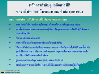 42 
หลักการกากับดูแลกิจการที่ดี ของบริษัท กสท โทรคมนาคม จากัด (มหาชน) 
บทบาทหน้าที่ความรับผิดชอบที่สาคัญของคณะกรรมการ 
ทบทวนและให้ความเห็นชอบในการดาเนินการใดๆ ตามที่กฎหมายกาหนด 
แต่งตั้ง กาหนดค่าตอบแทนกรรมการผู้จัดการใหญ่และมอบหมายให้เป็นผู้รับผิดชอบ การดาเนินธุรกิจ 
กาหนดวิสัยทัศน์ของกิจการ 
ทบทวนให้ความเห็นชอบกลยุทธ์และนโยบายที่สาคัญ 
ให้ความมั่นใจว่าระบบบัญชีและการรายงานทางการเงินมีความเชื่อถือได้ รวมทั้งกากับ ดูแลให้มีกระบวนการบริหารความเสี่ยง การควบคุมภายในและการตรวจสอบภายใน อย่างมีประสิทธิภาพและประสิทธิผล 
ดูแลและจัดการแก้ปัญหาความขัดแย้งทางผลประโยชน์ 
อนุมัติการทารายการเกี่ยวโยง ในส่วนที่ไม่ต้องขอมติจากที่ประชุมผู้ถือหุ้น  