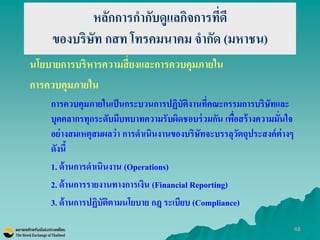 48 
หลักการกากับดูแลกิจการที่ดี ของบริษัท กสท โทรคมนาคม จากัด (มหาชน) 
นโยบายการบริหารความสี่ยงและการควบคุมภายใน 
การควบคุมภายใน 
การควบคุมภายในเป็นกระบวนการปฏิบัติงานที่คณะกรรมการบริษัทและ บุคคลากรทุกระดับมีบทบาทความรับผิดชอบร่วมกัน เพื่อสร้างความมั่นใจ อย่างสมเหตุสมผลว่า การดาเนินงานของบริษัทจะบรรลุวัตถุประสงค์ต่างๆ ดังนี้ 
1. ด้านการดาเนินงาน (Operations) 
2. ด้านการรายงานทางการเงิน (Financial Reporting) 
3. ด้านการปฏิบัติตามนโยบาย กฎ ระเบียบ (Compliance)  