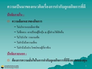5 
ความเป็นมาของแนวคิดเรื่องการกากับดูแลกิจการที่ดี 
ปัจจัยภายใน : 
ความล้มเหลวของกิจการ 
–ไม่บริหารแบบมืออาชีพ –ไม่ซื่อตรง เอาเปรียบผู้ถือหุ้น & ผู้มีส่วนได้เสียอื่น 
–ไม่โปร่งใส รายงานเท็จ 
–ไม่คานึงถึงความเสี่ยง 
–ไม่คานึงถึงประโยชน์ของผู้เกี่ยวข้อง 
ปัจจัยภายนอก : 
ต้องการความมั่นใจในการกากับดูแลกิจการที่ดีจึงจะยอมลงทุน  
