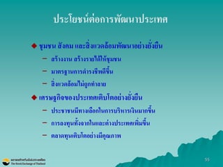 55 
ประโยชน์ต่อการพัฒนาประเทศ 
ชุมชน สังคม และสิ่งแวดล้อมพัฒนาอย่างยั่งยืน 
–สร้างงาน สร้างรายได้ให้ชุมชน 
–มาตรฐานการดารงชีพดีขึ้น 
–สิ่งแวดล้อมไม่ถูกทาลาย 
เศรษฐกิจของประเทศเติบโตอย่างยั่งยืน 
–ประชาชนมีทางเลือกในการบริหารเงินมากขึ้น 
–การลงทุนทั้งจากในและต่างประเทศเพิ่มขึ้น 
–ตลาดทุนเติบโตอย่างมีคุณภาพ  