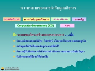 7 
ความหมายของการกากับดูแลกิจการ 
คือ ระบบของโครงสร้างและกระบวนการ …เพื่อ กาหนดทิศทางของบริษัท: วิสัยทัศน์ นโยบาย เป้าหมาย และแผนธุรกิจ 
กากับดูแลให้เป็นไปตามวัตถุประสงค์ที่ตั้งไว้ 
กาหนดผู้รับผิดชอบ หน้าที่ อานาจดาเนินการ และสายการบังคับบัญชา 
รับผิดชอบต่อผู้มีส่วนได้ส่วนเสีย 
บรรษัทภิบาล 
การกากับดูแลกิจการ 
ธรรมาภิบาล 
ธรรมรัฐ 
Corporate Governance (CG) 
ฯลฯ  