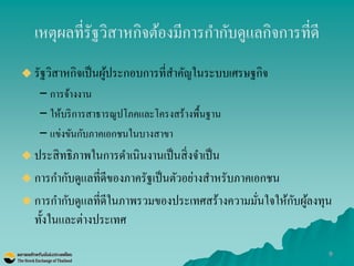9 
เหตุผลที่รัฐวิสาหกิจต้องมีการกากับดูแลกิจการที่ดี 
รัฐวิสาหกิจเป็นผู้ประกอบการที่สาคัญในระบบเศรษฐกิจ 
–การจ้างงาน 
–ให้บริการสาธารณูปโภคและโครงสร้างพื้นฐาน 
–แข่งขันกับภาคเอกชนในบางสาขา 
ประสิทธิภาพในการดาเนินงานเป็นสิ่งจาเป็น 
การกากับดูแลที่ดีของภาครัฐเป็นตัวอย่างสาหรับภาคเอกชน 
การกากับดูแลที่ดีในภาพรวมของประเทศสร้างความมั่นใจให้กับผู้ลงทุน ทั้งในและต่างประเทศ  
