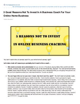 5 Good Reasons Not To Invest In A Business Coach For Your
Online Home Business
Celene Harrelson
You don’t need to hire a business coach for your online home business, right?
Let’s take a look at 5 reasons you probably don’t need to hire a coach…
1. Who needs someone who understands that you are not on Facebook playing Mafia Wars and Words With
Friends, someone who “gets” you and what you do on the internet all day, anyway? You work at home all alone,
isolated, every step of the way. You don’t need someone who understands what you are going through and can
tell you from experience what your next step should be. You are an island!
2. You can figure this out on your own. I mean, how hard can it be, right? You don’t need a business coach,
you can just Google everything you need to know like: how to build a website, how to get search engine
optimization on my website, what the heck is search engine optimization anyway, how to blog, how to set up an
opt in form in your sidebar, what the heck is a sidebar anyway, how to build a list, which autoresponder should I
use, what the heck is an autoresponder anyway, how do I make social media work for my business, how do I
make videos, should I podcast, how do I learn how to podcast, how do I drive traffic to my website, how do I
monetize my website, how do I market my website, how do I grow my audience, what do I say to my blog
readers, what do I say on social media, when should I make my first product, what should my first product be,
how do I know if anyone will buy my products, how do I write good copy, how do I write a sales page that
converts, what the heck is conversion anyway, how do I split test, what the heck is split testing anyway, how do I
create good content, which shopping cart will work best for my type of business, how do I set up a shopping
cart????????? You get the idea.
t hehappypreneur.co m
http://thehappypreneur.com/5-good-reasons-not-to-invest-in-a-business-coach-for-your-online-home-business/
 