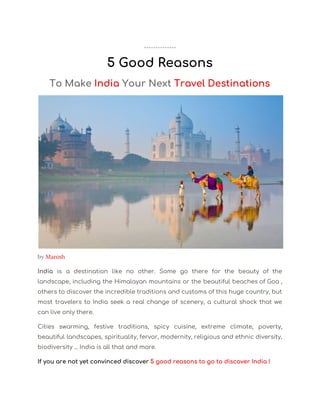  
5 Good Reasons 
To Make ​India ​Your Next ​Travel Destinations 
by ​Manish  
India is a destination like no other. Some go there for the beauty of the                             
landscape, including the Himalayan mountains or the beautiful beaches of Goa ,                       
others to discover the incredible traditions and customs of this huge country, but                         
most travelers to India seek a real change of scenery, a cultural shock that we                             
can live only there. 
Cities swarming, festive traditions, spicy cuisine, extreme climate, poverty,                 
beautiful landscapes, spirituality, fervor, modernity, religious and ethnic diversity,                 
biodiversity ... India is all that and more. 
If you are not yet convinced discover ​5 good reasons to go to discover India ! 
 