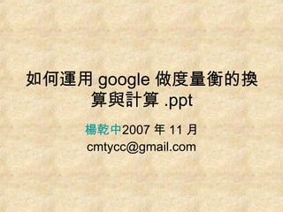 如何運用 google 做度量衡的換算與計算 .ppt 楊乾中 2007 年 11 月  [email_address] 