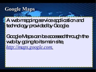 Google Maps A web mapping service application and technology provided by Google. Google Maps can be accessed through the web by going to its main site,  http://maps.google.com . 