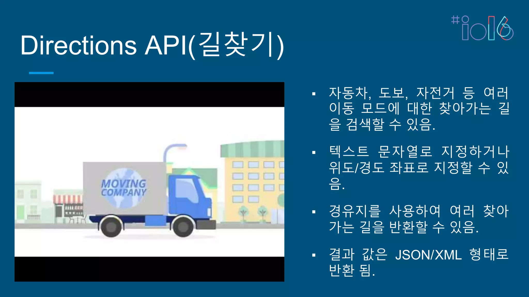 Directions API(길찾기)
▪ 자동차, 도보, 자전거 등 여러
이동 모드에 대한 찾아가는 길
을 검색할 수 있음.
▪ 텍스트 문자열로 지정하거나
위도/경도 좌표로 지정할 수 있
음.
▪ 경유지를 사용하여 여러 찾아
가는 길을 반환할 수 있음.
▪ 결과 값은 JSON/XML 형태로
반환 됨.
 