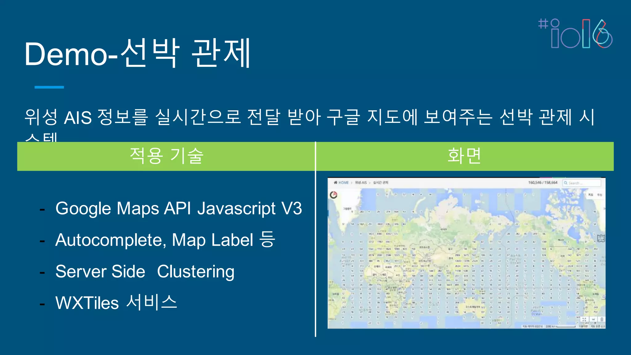 Demo-선박 관제
위성 AIS 정보를 실시간으로 전달 받아 구글 지도에 보여주는 선박 관제 시
스템
적용 기술 화면
- Google Maps API Javascript V3
- Autocomplete, Map Label 등
- Server Side Clustering
- WXTiles 서비스
 