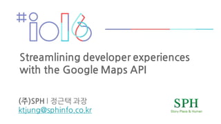 (주)SPH l 정근택 과장
ktjung@sphinfo.co.kr
Streamlining developer experiences
with the Google Maps API
 