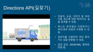Directions API(길찾기)
▪ 자동차, 도보, 자전거 등 여러
이동 모드에 대한 찾아가는 길
을 검색할 수 있음.
▪ 텍스트 문자열로 지정하거나
위도/경도 좌표로 지정할 수 있
음.
▪ 경유지를 사용하여 여러 찾아
가는 길을 반환할 수 있음.
▪ 결과 값은 JSON/XML 형태로
반환 됨.
 