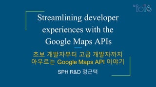 Streamlining developer
experiences with the
Google Maps APIs
초보 개발자부터 고급 개발자까지
아우르는 Google Maps API 이야기
SPH R&D 정근택
 