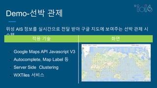Demo-선박 관제
위성 AIS 정보를 실시간으로 전달 받아 구글 지도에 보여주는 선박 관제 시
스템
적용 기술 화면
- Google Maps API Javascript V3
- Autocomplete, Map Label 등
- Server Side Clustering
- WXTiles 서비스
 