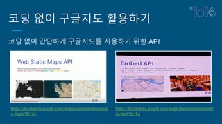코딩 없이 구글지도 활용하기
코딩 없이 간단하게 구글지도를 사용하기 위한 API
https://developers.google.com/maps/documentation/stati
c-maps/?hl=ko
https://developers.google.com/maps/documentation/emb
ed/start?hl=ko
 