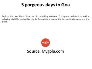 5 gorgeous days in Goa
Explore the sun kissed beaches, lip smacking cuisines, Portuguese architecture and a
pulsating nightlife during this trip to Goa which is one of the hot destinations around the
globe.

Source: Mygola.com

 