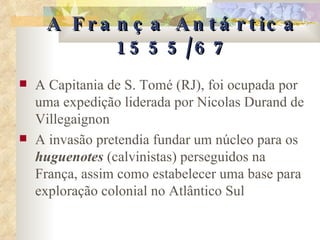 A França Antártica 1555/67 A Capitania de S. Tomé (RJ), foi ocupada por uma expedição liderada por Nicolas Durand de Villegaignon A invasão pretendia fundar um núcleo para os  huguenotes  (calvinistas) perseguidos na França, assim como estabelecer uma base para exploração colonial no Atlântico Sul 