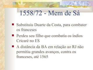 1558/72 - Mem de Sá Substituiu Duarte da Costa, para combater os franceses Perdeu seu filho que combatia os índios Cricaré no ES A distância da BA em relação ao RJ não permitiu grandes avanços, contra os franceses, até 1565  