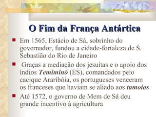 O Fim da França Antártica Em 1565, Estácio de Sá, sobrinho do governador, fundou a cidade-fortaleza de S. Sebastião do Rio de Janeiro Graças a mediação dos jesuítas e o apoio dos índios  Temiminó  (ES), comandados pelo cacique Araribóia, os portugueses venceram os franceses que haviam se aliado aos  tamoios Até 1572, o governo de Mem de Sá deu grande incentivo à agricultura 