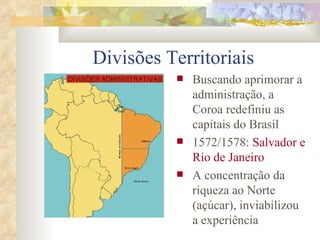 Divisões Territoriais Buscando aprimorar a administração, a Coroa redefiniu as capitais do Brasil 1572/1578:  Salvador e Rio de Janeiro A concentração da riqueza ao Norte (açúcar), inviabilizou a experiência 