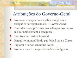 Atribuições do Governo-Geral Promover aliança com as tribos amigáveis e castigar os selvagens hostis –  Guerra Justa Conceder terras próximas aos vilarejos aos índios que se submetessem à catequese Incentivar a construção naval Garantir o monopólio do pau-brasil para a Coroa Explorar o sertão em nome do rei Proibir a caça e o saque das aldeias indígenas 