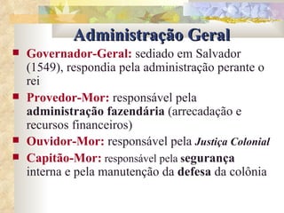 Administração Geral Governador-Geral:   sediado em Salvador (1549), respondia pela administração perante o rei Provedor-Mor:   responsável pela  administração fazendária  (arrecadação e recursos financeiros) Ouvidor-Mor:   responsável pela  Justiça Colonial Capitão-Mor:   responsável pela  s egurança  interna e pela manutenção da  defesa  da colônia 