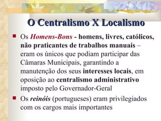 O Centralismo X Localismo Os  Homens-Bons  -  homens, livres, católicos, não praticantes de trabalhos manuais  – eram os únicos que podiam participar das Câmaras Municipais, garantindo a manutenção dos seus  interesses locais , em oposição ao  centralismo administrativo  imposto pelo Governador-Geral Os  reinóis  (portugueses) eram privilegiados com os cargos mais importantes  