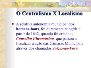 O Centralismo X Localismo A relativa autonomia municipal dos  homens-bons , foi duramente atingida a partir de 1642, quando foi criado o   Conselho Ultramarino ,  que passou a fiscalizar a ação das Câmaras Municipais através dos chamados   Juízes-de-Fora   