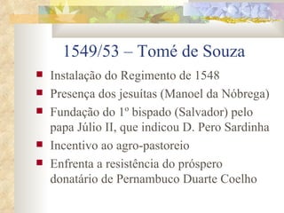 1549/53 – Tomé de Souza Instalação do Regimento de 1548 Presença dos jesuítas (Manoel da Nóbrega) Fundação do 1º bispado (Salvador) pelo papa Júlio II, que indicou D. Pero Sardinha Incentivo ao agro-pastoreio  Enfrenta a resistência do próspero donatário de Pernambuco Duarte Coelho 
