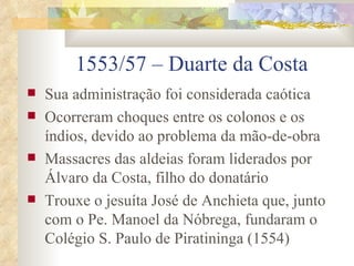 1553/57 – Duarte da Costa Sua administração foi considerada caótica Ocorreram choques entre os colonos e os índios, devido ao problema da mão-de-obra Massacres das aldeias foram liderados por Álvaro da Costa, filho do donatário Trouxe o jesuíta José de Anchieta que, junto com o Pe. Manoel da Nóbrega, fundaram o Colégio S. Paulo de Piratininga (1554) 