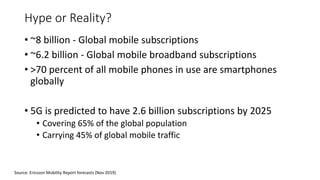 Hype or Reality?
• ~8 billion - Global mobile subscriptions
• ~6.2 billion - Global mobile broadband subscriptions
• >70 percent of all mobile phones in use are smartphones
globally
• 5G is predicted to have 2.6 billion subscriptions by 2025
• Covering 65% of the global population
• Carrying 45% of global mobile traffic
Source: Ericsson Mobility Report forecasts (Nov 2019)
 